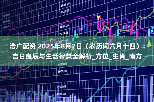 浩广配资 2025年8月7日（农历闰六月十四）：吉日良辰与生活智慧全解析_方位_生肖_南方