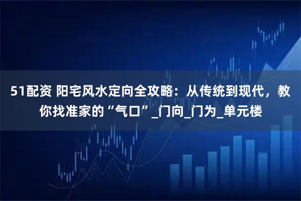 51配资 阳宅风水定向全攻略：从传统到现代，教你找准家的“气口”_门向_门为_单元楼