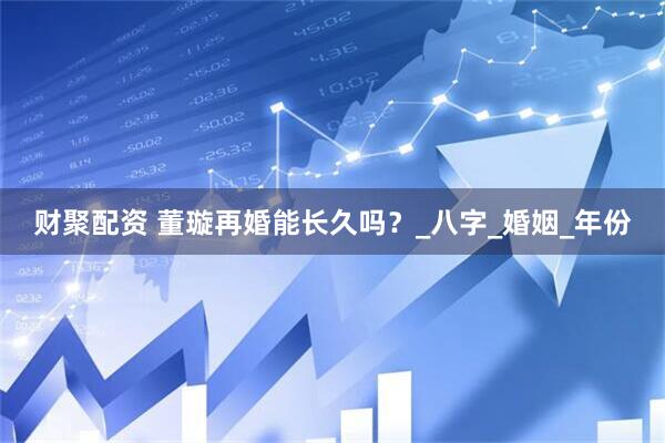 财聚配资 董璇再婚能长久吗？_八字_婚姻_年份