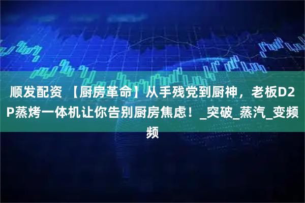 顺发配资 【厨房革命】从手残党到厨神，老板D2P蒸烤一体机让你告别厨房焦虑！_突破_蒸汽_变频