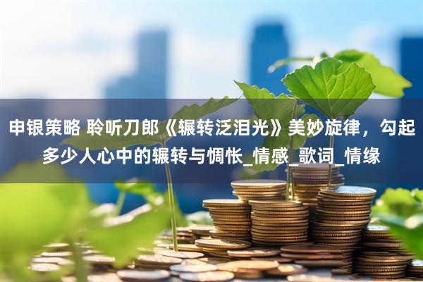 申银策略 聆听刀郎《辗转泛泪光》美妙旋律，勾起多少人心中的辗转与惆怅_情感_歌词_情缘