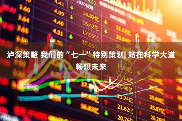 泸深策略 我们的“七一”特别策划| 站在科学大道畅想未来