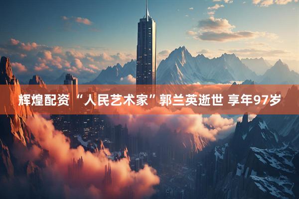 辉煌配资 “人民艺术家”郭兰英逝世 享年97岁