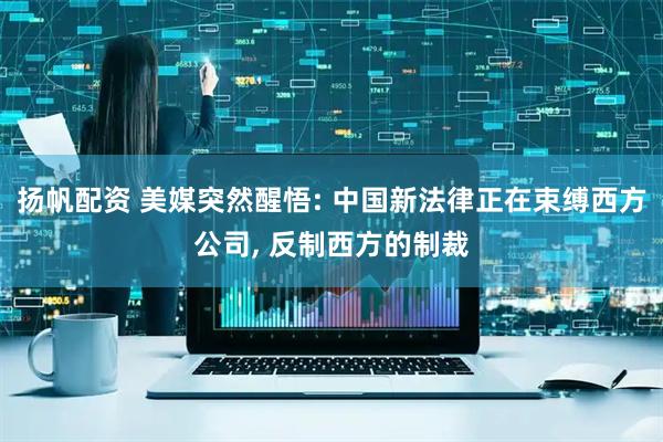 扬帆配资 美媒突然醒悟: 中国新法律正在束缚西方公司, 反制西方的制裁