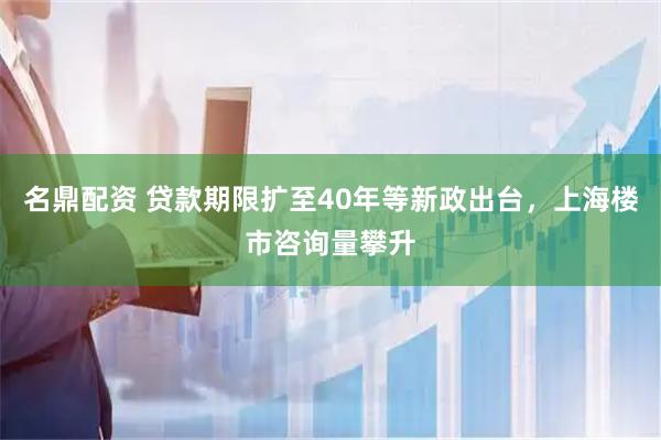 名鼎配资 贷款期限扩至40年等新政出台，上海楼市咨询量攀升