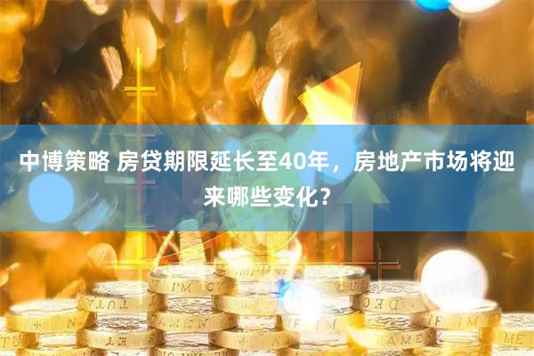 中博策略 房贷期限延长至40年，房地产市场将迎来哪些变化？