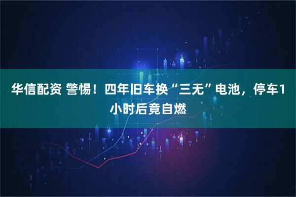 华信配资 警惕！四年旧车换“三无”电池，停车1小时后竟自燃